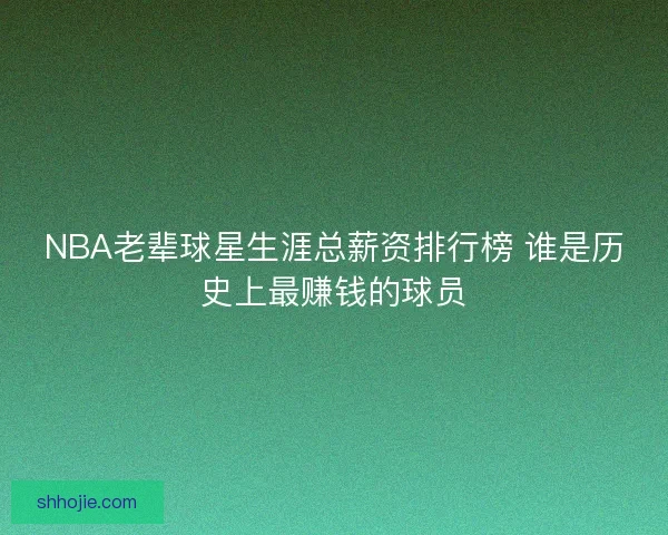 NBA老辈球星生涯总薪资排行榜 谁是历史上最赚钱的球员