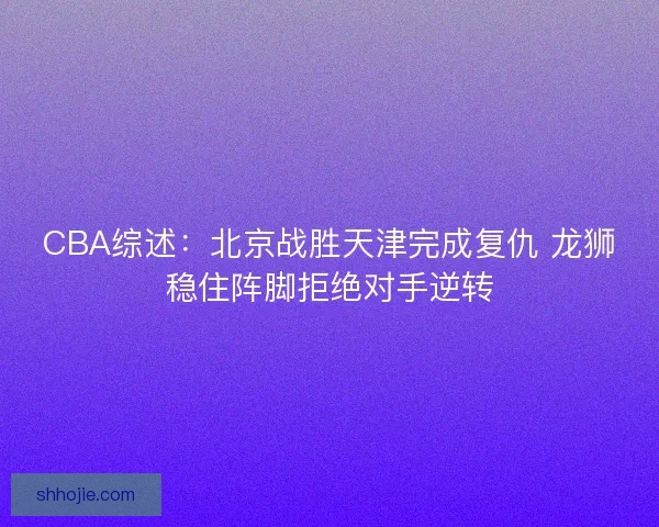 CBA综述：北京战胜天津完成复仇 龙狮稳住阵脚拒绝对手逆转
