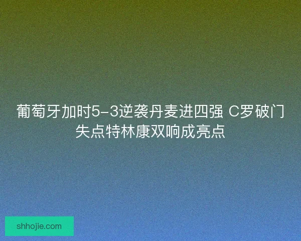 葡萄牙加时5-3逆袭丹麦进四强 C罗破门失点特林康双响成亮点