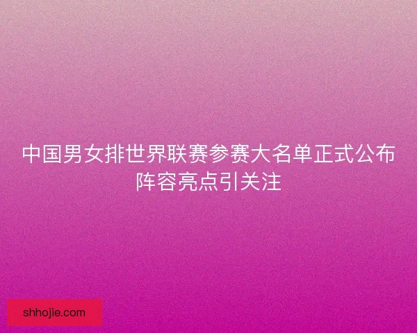 中国男女排世界联赛参赛大名单正式公布阵容亮点引关注